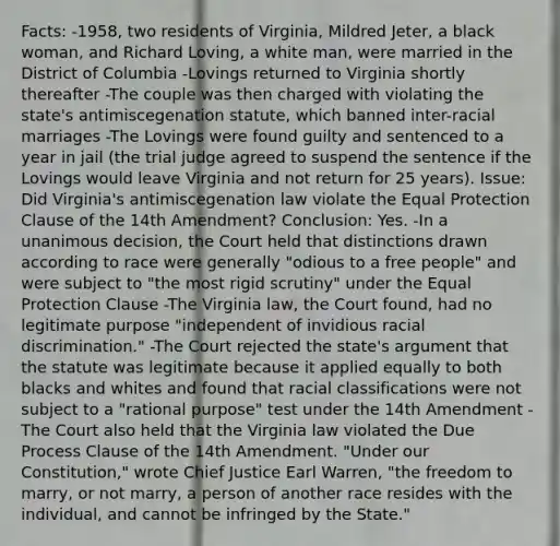 Facts: -1958, two residents of Virginia, Mildred Jeter, a black woman, and Richard Loving, a white man, were married in the District of Columbia -Lovings returned to Virginia shortly thereafter -The couple was then charged with violating the state's antimiscegenation statute, which banned inter-racial marriages -The Lovings were found guilty and sentenced to a year in jail (the trial judge agreed to suspend the sentence if the Lovings would leave Virginia and not return for 25 years). Issue: Did Virginia's antimiscegenation law violate the Equal Protection Clause of the 14th Amendment? Conclusion: Yes. -In a unanimous decision, the Court held that distinctions drawn according to race were generally "odious to a free people" and were subject to "the most rigid scrutiny" under the Equal Protection Clause -The Virginia law, the Court found, had no legitimate purpose "independent of invidious racial discrimination." -The Court rejected the state's argument that the statute was legitimate because it applied equally to both blacks and whites and found that racial classifications were not subject to a "rational purpose" test under the 14th Amendment -The Court also held that the Virginia law violated the Due Process Clause of the 14th Amendment. "Under our Constitution," wrote Chief Justice Earl Warren, "the freedom to marry, or not marry, a person of another race resides with the individual, and cannot be infringed by the State."