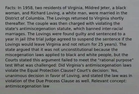 Facts: In 1958, two residents of Virginia, Mildred Jeter, a black woman, and Richard Loving, a white man, were married in the District of Columbia. The Lovings returned to Virginia shortly thereafter. The couple was then charged with violating the state's antimiscegenation statute, which banned inter-racial marriages. The Lovings were found guilty and sentenced to a year in jail (the trial judge agreed to suspend the sentence if the Lovings would leave Virginia and not return for 25 years). The state argued that it was not unconstitutional because the miscegenation laws applied to black and white people, but the Courts stated this argument failed to meet the "rational purpose" test What was challenged: Did Virginia's antimiscegenation laws violate the Equal Protection Clause? Court's decision: Yes, unanimous decision in favor of Loving, and stated the law was in violation of the Due Process Clause as well. Relevant concept: antimiscegenation law