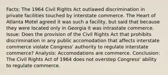 Facts: The 1964 Civil Rights Act outlawed discrimination in private facilities touched by interstate commerce. The Heart of Atlanta Motel agreed it was such a facility, but said that because they were located only in Georgia it was intrastate commerce. Issue: Does the provision of the Civil Rights Act that prohibits discrimination in any public accomodation that affects interstate commerce violate Congress' authority to regulate interstate commerce? Analysis: Accomodations are commerce. Conclusion: The Civil Rights Act of 1964 does not overstep Congress' ability to regulate commerce.