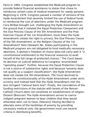 Facts In 1965, Congress established the Medicaid program to provide federal financial assistance to states that chose to reimburse certain costs of medical treatment for needy persons. Beginning in 1976, Congress passed a number of versions of the Hyde Amendment that severely limited the use of federal funds to reimburse the cost of abortions under the Medicaid program. Cora McRae brought suit, challenging the Hyde Amendment on the ground that it violated the Equal Protection Component and the Due Process Clause of the 5th Amendment and the Free Exercise Clause of the 1st Amendment. Issue Does the Hyde Amendment violate the right to privacy, the Due Process Clause of the 5th Amendment, or the Religion Clauses of the 1st Amendment? Held (Stewart) No. States participating in the Medicaid program are not obligated to fund medically necessary abortions. A woman's freedom of choice does not carry with it "a constitutional entitlement to the financial resources to avail herself of the full range of protected choices." The Court bases its decision on judicial deference to Congress' enumerated *spending power*. Further, because the Equal Protection Clause is not a source of substantive rights and because *poverty does not qualify as a suspect classification*, the Hyde Amendment does not violate the 5th Amendment. The Court declined to review the constitutionality of the Hyde Amendment under strict scrutiny and instead held that the Hyde Amendment met the less stringent *rational basis test*. Finally, the coincidence of the funding restrictions of the statute with tenets of the Roman Catholic Church does not constitute an establishment of religion. Dissent (Brennan) The Hyde Amendment serves to coerce indigent pregnant women to bear children that they would otherwise elect not to have. (Stevens) Having decided to alleviate some of the hardships of poverty by providing necessary medical care, the government must use neutral criteria in distributing benefits.