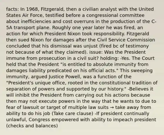 facts: In 1968, Fitzgerald, then a civilian analyst with the United States Air Force, testified before a congressional committee about inefficiencies and cost overruns in the production of the C-5A transport plane. Roughly one year later he was fired, an action for which President Nixon took responsibility. Fitzgerald then sued Nixon for damages after the Civil Service Commission concluded that his dismissal was unjust (fired bc of testimony not because of what they claimed). issue: Was the President immune from prosecution in a civil suit? holding: -Yes. The Court held that the President "is entitled to absolute immunity from damages liability predicated on his official acts." This sweeping immunity, argued Justice Powell, was a function of the "President's unique office, rooted in the constitutional tradition of separation of powers and supported by our history." -Believes it will inhibit the President from carrying out his actions because then may not execute powers in the way that he wants to due to fear of lawsuit or target of multiple law suits → take away from ability to do his job (Take care clause) -If president continually unlawful, Congress empowered with ability to impeach president (checks and balances)