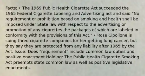 Facts: • The 1969 Public Health Cigarette Act succeeded the 1965 Federal Cigarette Labeling and Advertising act and said "No requirement or prohibition based on smoking and health shall be imposed under State law with respect to the advertising or promotion of any cigarettes the packages of which are labeled in conformity with the provisions of this Act." • Rose Cipollone is suing three cigarette companies for her getting lung cancer, but they say they are protected from any liability after 1965 by the Act. Issue: Does "requirement" include common law duties and positive enactment Holding: The Public Health Cigarette Smoking Act preempts state common law as well as positive legislative enactments.