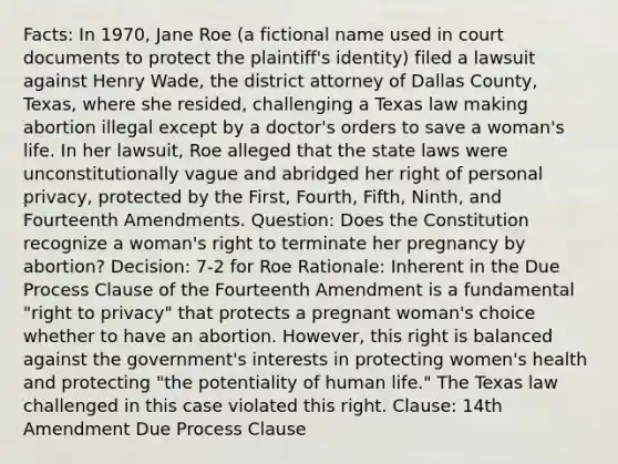 Facts: In 1970, Jane Roe (a fictional name used in court documents to protect the plaintiff's identity) filed a lawsuit against Henry Wade, the district attorney of Dallas County, Texas, where she resided, challenging a Texas law making abortion illegal except by a doctor's orders to save a woman's life. In her lawsuit, Roe alleged that the state laws were unconstitutionally vague and abridged her right of personal privacy, protected by the First, Fourth, Fifth, Ninth, and Fourteenth Amendments. Question: Does the Constitution recognize a woman's right to terminate her pregnancy by abortion? Decision: 7-2 for Roe Rationale: Inherent in the Due Process Clause of the Fourteenth Amendment is a fundamental "right to privacy" that protects a pregnant woman's choice whether to have an abortion. However, this right is balanced against the government's interests in protecting women's health and protecting "the potentiality of human life." The Texas law challenged in this case violated this right. Clause: 14th Amendment Due Process Clause