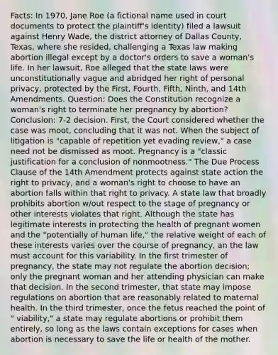 Facts: In 1970, Jane Roe (a fictional name used in court documents to protect the plaintiff's identity) filed a lawsuit against Henry Wade, the district attorney of Dallas County, Texas, where she resided, challenging a Texas law making abortion illegal except by a doctor's orders to save a woman's life. In her lawsuit, Roe alleged that the state laws were unconstitutionally vague and abridged her right of personal privacy, protected by the First, Fourth, Fifth, Ninth, and 14th Amendments. Question: Does the Constitution recognize a woman's right to terminate her pregnancy by abortion? Conclusion: 7-2 decision. First, the Court considered whether the case was moot, concluding that it was not. When the subject of litigation is "capable of repetition yet evading review," a case need not be dismissed as moot. Pregnancy is a "classic justification for a conclusion of nonmootness." The Due Process Clause of the 14th Amendment protects against state action the right to privacy, and a woman's right to choose to have an abortion falls within that right to privacy. A state law that broadly prohibits abortion w/out respect to the stage of pregnancy or other interests violates that right. Although the state has legitimate interests in protecting the health of pregnant women and the "potentially of human life," the relative weight of each of these interests varies over the course of pregnancy, an the law must account for this variability. In the first trimester of pregnancy, the state may not regulate the abortion decision; only the pregnant woman and her attending physician can make that decision. In the second trimester, that state may impose regulations on abortion that are reasonably related to maternal health. In the third trimester, once the fetus reached the point of " viability," a state may regulate abortions or prohibit them entirely, so long as the laws contain exceptions for cases when abortion is necessary to save the life or health of the mother.