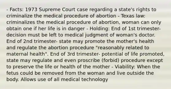 - Facts: 1973 Supreme Court case regarding a state's rights to criminalize the medical procedure of abortion - Texas law: criminalizes the medical procedure of abortion, woman can only obtain one if her life is in danger - Holding: End of 1st trimester- decision must be left to medical judgment of woman's doctor. End of 2nd trimester- state may promote the mother's health and regulate the abortion procedure "reasonably related to maternal health". End of 3rd trimester- potential of life promoted, state may regulate and even proscribe (forbid) procedure except to preserve the life or health of the mother - Viability: When the fetus could be removed from the woman and live outside the body. Allows use of all medical technology