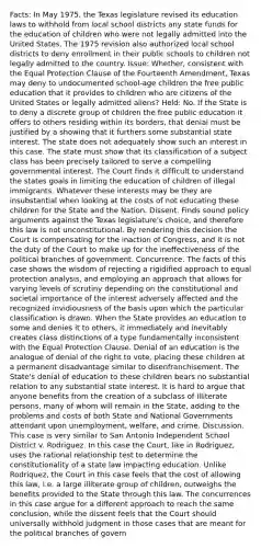 Facts: In May 1975, the Texas legislature revised its education laws to withhold from local school districts any state funds for the education of children who were not legally admitted into the United States. The 1975 revision also authorized local school districts to deny enrollment in their public schools to children not legally admitted to the country. Issue: Whether, consistent with the Equal Protection Clause of the Fourteenth Amendment, Texas may deny to undocumented school-age children the free public education that it provides to children who are citizens of the United States or legally admitted aliens? Held: No. If the State is to deny a discrete group of children the free public education it offers to others residing within its borders, that denial must be justified by a showing that it furthers some substantial state interest. The state does not adequately show such an interest in this case. The state must show that its classification of a subject class has been precisely tailored to serve a compelling governmental interest. The Court finds it difficult to understand the states goals in limiting the education of children of illegal immigrants. Whatever these interests may be they are insubstantial when looking at the costs of not educating these children for the State and the Nation. Dissent. Finds sound policy arguments against the Texas legislature's choice, and therefore this law is not unconstitutional. By rendering this decision the Court is compensating for the inaction of Congress, and it is not the duty of the Court to make up for the ineffectiveness of the political branches of government. Concurrence. The facts of this case shows the wisdom of rejecting a rigidified approach to equal protection analysis, and employing an approach that allows for varying levels of scrutiny depending on the constitutional and societal importance of the interest adversely affected and the recognized invidiousness of the basis upon which the particular classification is drawn. When the State provides an education to some and denies it to others, it immediately and inevitably creates class distinctions of a type fundamentally inconsistent with the Equal Protection Clause. Denial of an education is the analogue of denial of the right to vote, placing these children at a permanent disadvantage similar to disenfranchisement. The State's denial of education to these children bears no substantial relation to any substantial state interest. It is hard to argue that anyone benefits from the creation of a subclass of illiterate persons, many of whom will remain in the State, adding to the problems and costs of both State and National Governments attendant upon unemployment, welfare, and crime. Discussion. This case is very similar to San Antonio Independent School District v. Rodriguez. In this case the Court, like in Rodriguez, uses the rational relationship test to determine the constitutionality of a state law impacting education. Unlike Rodriquez, the Court in this case feels that the cost of allowing this law, i.e. a large illiterate group of children, outweighs the benefits provided to the State through this law. The concurrences in this case argue for a different approach to reach the same conclusion, while the dissent feels that the Court should universally withhold judgment in those cases that are meant for the political branches of govern