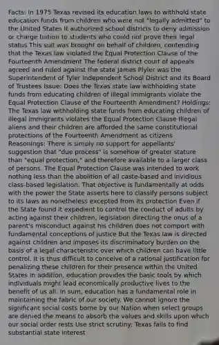 Facts: In 1975 Texas revised its education laws to withhold state education funds from children who were not "legally admitted" to the United States It authorized school districts to deny admission or charge tuition to students who could not prove their legal status This suit was brought on behalf of children, contending that the Texas law violated the Equal Protection Clause of the Fourteenth Amendment The federal district court of appeals agreed and ruled against the state James Plyler was the Superintendent of Tyler Independent School District and its Board of Trustees Issue: Does the Texas state law withholding state funds from educating children of illegal immigrants violate the Equal Protection Clause of the Fourteenth Amendment? Holdings: The Texas law withholding state funds from educating children of illegal immigrants violates the Equal Protection Clause Illegal aliens and their children are afforded the same constitutional protections of the Fourteenth Amendment as citizens Reasonings: There is simply no support for appellants' suggestion that "due process" is somehow of greater stature than "equal protection," and therefore available to a larger class of persons. The Equal Protection Clause was intended to work nothing less than the abolition of all caste-based and invidious class-based legislation. That objective is fundamentally at odds with the power the State asserts here to classify persons subject to its laws as nonetheless excepted from its protection Even if the State found it expedient to control the conduct of adults by acting against their children, legislation directing the onus of a parent's misconduct against his children does not comport with fundamental conceptions of justice But the Texas law is directed against children and imposes its discriminatory burden on the basis of a legal characteristic over which children can have little control. It is thus difficult to conceive of a rational justification for penalizing these children for their presence within the United States In addition, education provides the basic tools by which individuals might lead economically productive lives to the benefit of us all. In sum, education has a fundamental role in maintaining the fabric of our society. We cannot ignore the significant social costs borne by our Nation when select groups are denied the means to absorb the values and skills upon which our social order rests Use strict scrutiny: Texas fails to find substantial state interest