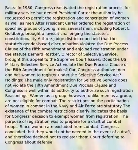 Facts: In 1980, Congress reactivated the registration process for military service but denied President Carter the authority he requested to permit the registration and conscription of women as well as men After President Carter ordered the registration of specified groups of young men, several men, including Robert L. Goldberg, brought a lawsuit challenging the statute's constitutionality A three-judge district court held that the statute's gender-based discrimination violated the Due Process Clause of the Fifth Amendment and enjoined registration under the statute Bernard Rostker, Director of Selective Service, brought this appeal to the Supreme Court Issues: Does the US Military Selective Service Act violate the Due Process Clause of the Fifth Amendment for males? Can Congress authorize men and not women to register under the Selective Service Act? Holdings: The male only registration for Selective Service does not violate the Fifth Amendment Due Process Clause and Congress is well within its authority to authorize such registration Reasonings: Women as a group, however, unlike men as a group, are not eligible for combat. The restrictions on the participation of women in combat in the Navy and Air Force are statutory The existence of the combat restrictions clearly indicates the basis for Congress' decision to exempt women from registration. The purpose of registration was to prepare for a draft of combat troops. Since women are excluded from combat, Congress concluded that they would not be needed in the event of a draft, and therefore decided not to register them Court deferring to Congress about defense