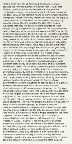 Facts In 1983, the City of Richmond, Virginia (defendant) adopted the Minority Business Utilization Plan (MBUP) that required primary contractors to whom the City awarded construction contracts to subcontract at least thirty percent of the dollar value of the contract to one or more Minority Business Enterprises (MBEs). The thirty percent set-aside did not apply to primary contractors that were not themselves controlled by minority groups. The City adopted the plan after studies suggested that very few contracts were awarded to MBEs despite the city's large minority population. No direct evidence existed, however, of any discrimination against MBEs by the City or its prime contractors. The J.A. Croson Co. (plaintiff), a primary contractor, lost its contract with the city after failing to designate thirty percent of the value of its contract to MBEs. Croson sued the City of Richmond in federal district court, which upheld the constitutionality of the MBUP. Issue May a city constitutionally use a set-aside plan requiring prime contractors to give thirty percent of their business to minority-controlled subcontractors? Holding and Reasoning (O'Connor, J.) No. A state or local subdivision of government has the authority to eradicate the effects of private discrimination within its own legislative jurisdiction, as long as it identifies such discrimination with sufficient particularity so as not to run afoul of the Fourteenth Amendment. Here, strict scrutiny is the appropriate standard of review to judge the constitutionality of the City's actions in attempting to remedy past discrimination. To pass strict scrutiny, the City must demonstrate that it used narrowly-tailored means to accomplish a compelling state interest. The City provides no evidence to identify with particularity instances of past discrimination, but rather justifies its actions based on a general assertion that discrimination in business contracts has historically targeted African Americans. However, the City does not assert that particular MBEs that might benefit from the MBUP were once targets of discrimination. Thus, the MBUP's stated objectives do not constitute a compelling state interest. Next, the City does not use narrowly-tailored means to accomplish its stated objectives. The MBUP is designed to promote business for many different minority groups. No evidence exists of particularized discrimination against African Americans or other minority groups. Additionally, the City does not consider other race-neutral alternatives by which it might accomplish the same purposes. The MBUP does not pass strict scrutiny and is unconstitutional under the Fourteenth Amendment's Equal Protection Clause. However, if the city has more concrete evidence of discrimination, its actions in the MBUP might be justified. The judgment of the court of appeals is affirmed. Rule of Law Without evidence of past particular race-based discrimination, a city may not enact a plan to provide a race-based set-aside to exclusively promote minority business enterprises, as this does not constitute narrowly-tailored means geared towards accomplishing a compelling state purpose.