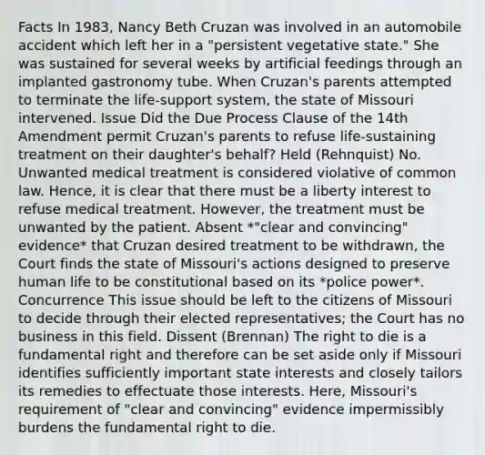 Facts In 1983, Nancy Beth Cruzan was involved in an automobile accident which left her in a "persistent vegetative state." She was sustained for several weeks by artificial feedings through an implanted gastronomy tube. When Cruzan's parents attempted to terminate the life-support system, the state of Missouri intervened. Issue Did the Due Process Clause of the 14th Amendment permit Cruzan's parents to refuse life-sustaining treatment on their daughter's behalf? Held (Rehnquist) No. Unwanted medical treatment is considered violative of common law. Hence, it is clear that there must be a liberty interest to refuse medical treatment. However, the treatment must be unwanted by the patient. Absent *"clear and convincing" evidence* that Cruzan desired treatment to be withdrawn, the Court finds the state of Missouri's actions designed to preserve human life to be constitutional based on its *police power*. Concurrence This issue should be left to the citizens of Missouri to decide through their elected representatives; the Court has no business in this field. Dissent (Brennan) The right to die is a fundamental right and therefore can be set aside only if Missouri identifies sufficiently important state interests and closely tailors its remedies to effectuate those interests. Here, Missouri's requirement of "clear and convincing" evidence impermissibly burdens the fundamental right to die.