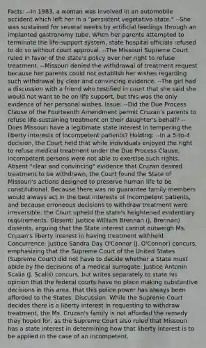 Facts: --In 1983, a woman was involved in an automobile accident which left her in a "persistent vegetative state." --She was sustained for several weeks by artificial feedings through an implanted gastronomy tube. When her parents attempted to terminate the life-support system, state hospital officials refused to do so without court approval. --The Missouri Supreme Court ruled in favor of the state's policy over her right to refuse treatment. --Missouri denied the withdrawal of treatment request because her parents could not establish her wishes regarding such withdrawal by clear and convincing evidence. --The girl had a discussion with a friend who testified in court that she said she would not want to be on life support, but this was the only evidence of her personal wishes. Issue: --Did the Due Process Clause of the Fourteenth Amendment permit Cruzan's parents to refuse life-sustaining treatment on their daughter's behalf? --Does Missouri have a legitimate state interest in tempering the liberty interests of incompetent patients? Holding: --In a 5-to-4 decision, the Court held that while individuals enjoyed the right to refuse medical treatment under the Due Process Clause, incompetent persons were not able to exercise such rights. Absent "clear and convincing" evidence that Cruzan desired treatment to be withdrawn, the Court found the State of Missouri's actions designed to preserve human life to be constitutional. Because there was no guarantee family members would always act in the best interests of incompetent patients, and because erroneous decisions to withdraw treatment were irreversible, the Court upheld the state's heightened evidentiary requirements. Dissent: Justice William Brennan (J. Brennan) dissents, arguing that the State interest cannot outweigh Ms. Cruzan's liberty interest in having treatment withheld. Concurrence: Justice Sandra Day O'Connor (J. O'Connor) concurs, emphasizing that the Supreme Court of the United States (Supreme Court) did not have to decide whether a State must abide by the decisions of a medical surrogate. Justice Antonin Scalia (J. Scalis) concurs, but writes separately to state his opinion that the federal courts have no place making substantive decisions in this area, that this police power has always been afforded to the States. Discussion. While the Supreme Court decides there is a liberty interest in requesting to withdraw treatment, the Ms. Cruzan's family is not afforded the remedy they hoped for, as the Supreme Court also ruled that Missouri has a state interest in determining how that liberty interest is to be applied in the case of an incompetent.