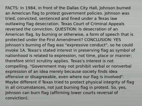 FACTS: In 1984, in front of the Dallas City Hall, Johnson burned an American flag to protest government policies. Johnson was tried, convicted, sentenced and fined under a Texas law outlawing flag desecration. Texas Court of Criminal Appeals reversed the conviction. QUESTION: Is desecration of an American flag, by burning or otherwise, a form of speech that is protected under the First Amendment? CONCLUSION: YES Johnson's burning of flag was "expressive conduct", so he could invoke 1A. Texas's stated interest in preserving flag as symbol of nationhood is related to expression, not time, place or manner; therefore strict scrutiny applies. Texas's interest is not compelling. "Government may not prohibit verbal or nonverbal expression of an idea merely because society finds idea offensive or disagreeable, even where our flag is involved". Maybe different if Texas tried to protect physical integrity of flag in all circumstances, not just burning flag in protest. So, yes, Johnson can burn flag (affirming lower courts reversal of conviction).