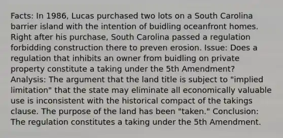 Facts: In 1986, Lucas purchased two lots on a South Carolina barrier island with the intention of buidling oceanfront homes. Right after his purchase, South Carolina passed a regulation forbidding construction there to preven erosion. Issue: Does a regulation that inhibits an owner from buidling on private property constitute a taking under the 5th Amendment? Analysis: The argument that the land title is subject to "implied limitation" that the state may eliminate all economically valuable use is inconsistent with the historical compact of the takings clause. The purpose of the land has been "taken." Conclusion: The regulation constitutes a taking under the 5th Amendment.