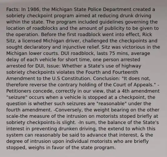 Facts: In 1986, the Michigan State Police Department created a sobriety checkpoint program aimed at reducing drunk driving within the state. The program included guidelines governing the location of roadblocks and the amount of publicity to be given to the operation. Before the first roadblock went into effect, Rick Sitz, a licensed Michigan driver, challenged the checkpoints and sought declaratory and injunctive relief. Sitz was victorious in the Michigan lower courts. DUI roadblock, lasts 75 mins, average delay of each vehicle for short time, one person arrested arrested for DUI, Issue: Whether a State's use of highway sobriety checkpoints violates the Fourth and Fourteenth Amendment to the U.S Constitution. Conclusion: "It does not, therefore reverse the contrary holding of the Court of Appeals." -Petitioners concede, correctly in our view, that a 4th amendment "seizure" occurs when a vehicle is stopped at a checkpoint, the question is whether such seizures are "reasonable" under the fourth amendment. -Conversely, the weight bearing on the other scale-the measure of the intrusion on motorists stoped briefly at sobriety checkpoints-is slight. -In sum, the balance of the State's interest in preventing drunken driving, the extend to which this system can reasonably be said to advance that interest, & the degree of intrusion upon individual motorists who are briefly stopped, weighs in favor of the state program.