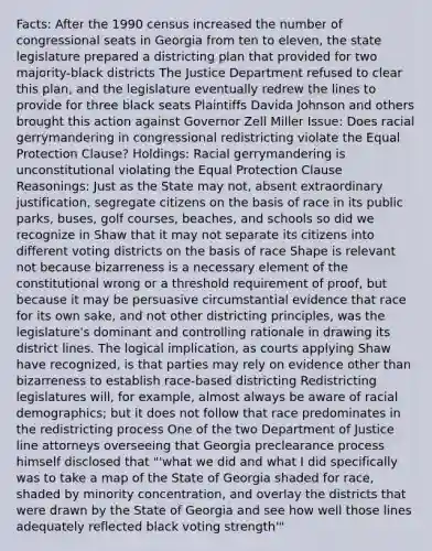 Facts: After the 1990 census increased the number of congressional seats in Georgia from ten to eleven, the state legislature prepared a districting plan that provided for two majority-black districts The Justice Department refused to clear this plan, and the legislature eventually redrew the lines to provide for three black seats Plaintiffs Davida Johnson and others brought this action against Governor Zell Miller Issue: Does racial gerrymandering in congressional redistricting violate the Equal Protection Clause? Holdings: Racial gerrymandering is unconstitutional violating the Equal Protection Clause Reasonings: Just as the State may not, absent extraordinary justification, segregate citizens on the basis of race in its public parks, buses, golf courses, beaches, and schools so did we recognize in Shaw that it may not separate its citizens into different voting districts on the basis of race Shape is relevant not because bizarreness is a necessary element of the constitutional wrong or a threshold requirement of proof, but because it may be persuasive circumstantial evidence that race for its own sake, and not other districting principles, was the legislature's dominant and controlling rationale in drawing its district lines. The logical implication, as courts applying Shaw have recognized, is that parties may rely on evidence other than bizarreness to establish race-based districting Redistricting legislatures will, for example, almost always be aware of racial demographics; but it does not follow that race predominates in the redistricting process One of the two Department of Justice line attorneys overseeing that Georgia preclearance process himself disclosed that "'what we did and what I did specifically was to take a map of the State of Georgia shaded for race, shaded by minority concentration, and overlay the districts that were drawn by the State of Georgia and see how well those lines adequately reflected black voting strength'"