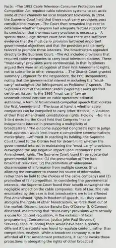 Facts: --The 1992 Cable Television Consumer Protection and Competition Act required cable television systems to set aside some of their channels for local broadcast television. In 1994, the Supreme Court held that these must-carry provisions pass constitutional muster. --The Court then remanded the case to determine whether Congress had adequate factual support for its conclusion that the must-carry provision is necessary. --A special three-judge district court held that there was sufficient evidence that the must-carry provision furthered important governmental objectives and that the provision was narrowly tailored to promote those interests. The broadcasters appealed directly to the Supreme Court. --The Act included provisions that required cable companies to carry local television stations. These "must-carry" provisions were controversial, in that Petitioners argued they were an abrogation of their First Amendment rights, not to subscribe to other viewpoints. ---The District Court granted summary judgment for the Respondent, the FCC (Respondent), noting that the governmental interest in including the "must-carry" outweighed the infringement on Petitioner's' speech. --The Supreme Court of the United States (Supreme Court) granted certiorari. Issue: --Is the 1992 "must carry" law an unconstitutional intrusion on cable operators' editorial autonomy, a form of Government-compelled speech that violates the First Amendment? --The issue at hand is whether cable companies can be compelled to carry other stations, in violation of their First Amendment constitutional rights. Holding: --No. In a 5-to-4 decision, the Court held that Congress "has an independent interest in preserving a multiplicity of broadcasters." The outcome supported Congress's right to judge what approach would best insure a competitive communications marketplace. --Affirmed. In reaching its holding, the Supreme Court turned to the O'Brien test for determining whether the governmental interest in maintaining the "must-carry" provisions outweighed the any negative impact upon Petitioners' First Amendment rights. The Supreme Court found three substantial governmental interests: (1) the preservation of free local broadcast television; (2) the promotion of widespread dissemination of information from multiple sources (thus allowing the consumer to choose his source of information, rather than be held to the choices of the cable company) and (3) promotion of fair competition. In considering the governmental interests, the Supreme Court found their benefit outweighed the negligible impact on the cable companies. Rule of Law. The rule enunciated by this case is that broadcasters are to be afforded First Amendment rights in freedom of speech, but they cannot abrogate the rights of other broadcasters, or force them out of the market. Dissent. Justice Sandra Day O'Connor (J. O'Connor) dissented, maintaining that "must-carry" provisions were actually a guise for content regulation, in the inclusion of local programming. Concurrence. Justice John Paul Stevens (J. Stevens) concurs, noting there would have been a greatly different if the statute was found to regulate content, rather than competition. Analysis. While a broadcast company is to be afforded all First Amendment protections, it cannot invoke those protections in abrogating the rights of other broadcast