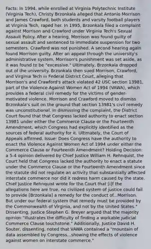 Facts: In 1994, while enrolled at Virginia Polytechnic Institute (Virginia Tech), Christy Brzonkala alleged that Antonio Morrison and James Crawford, both students and varsity football players at Virginia Tech, raped her. In 1995, Brzonkala filed a complaint against Morrison and Crawford under Virginia Tech's Sexual Assault Policy. After a hearing, Morrison was found guilty of sexual assault and sentenced to immediate suspension for two semesters. Crawford was not punished. A second hearing again found Morrison guilty. After an appeal through the university's administrative system, Morrison's punishment was set aside, as it was found to be "excessive." Ultimately, Brzonkala dropped out of the university. Brzonkala then sued Morrison, Crawford, and Virginia Tech in Federal District Court, alleging that Morrison's and Crawford's attack violated 42 USC section 13981, part of the Violence Against Women Act of 1994 (VAWA), which provides a federal civil remedy for the victims of gender-motivated violence. Morrison and Crawford moved to dismiss Brzonkala's suit on the ground that section 13981's civil remedy was unconstitutional. In dismissing the complaint, the District Court found that that Congress lacked authority to enact section 13981 under either the Commerce Clause or the Fourteenth Amendment, which Congress had explicitly identified as the sources of federal authority for it. Ultimately, the Court of Appeals affirmed. Issue: Does Congress have the authority to enact the Violence Against Women Act of 1994 under either the Commerce Clause or Fourteenth Amendment? Holding Decision: a 5-4 opinion delivered by Chief Justice William H. Rehnquist, the Court held that Congress lacked the authority to enact a statute under the Commerce Clause or the Fourteenth Amendment since the statute did not regulate an activity that substantially affected interstate commerce nor did it redress harm caused by the state. Chief Justice Rehnquist wrote for the Court that [i]f the allegations here are true, no civilized system of justice could fail to provide [Brzonkala] a remedy for the conduct of...Morrison. But under our federal system that remedy must be provided by the Commonwealth of Virginia, and not by the United States." Dissenting, Justice Stephen G. Breyer argued that the majority opinion "illustrates the difficulty of finding a workable judicial Commerce Clause touchstone." Additionally, Justice David H. Souter, dissenting, noted that VAWA contained a "mountain of data assembled by Congress...showing the effects of violence against women on interstate commerce."