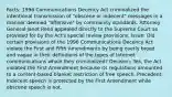 Facts: 1996 Communications Decency Act criminalized the intentional transmission of "obscene or indecent" messages in a manner deemed "offensive" by community standards. Attorney General Janet Reno appealed directly to the Supreme Court as provided for by the Act's special review provisions. Issue: Did certain provisions of the 1996 Communications Decency Act violate the First and Fifth Amendments by being overly broad and vague in their definitions of the types of Internet communications which they criminalized? Decision: Yes, the Act violated the First Amendment because its regulations amounted to a content-based blanket restriction of free speech. Precedent: Indecent speech is protected by the First Amendment while obscene speech is not.