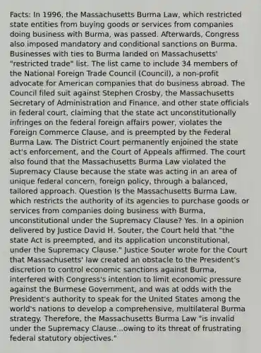 Facts: In 1996, the Massachusetts Burma Law, which restricted state entities from buying goods or services from companies doing business with Burma, was passed. Afterwards, Congress also imposed mandatory and conditional sanctions on Burma. Businesses with ties to Burma landed on Massachusetts' "restricted trade" list. The list came to include 34 members of the National Foreign Trade Council (Council), a non-profit advocate for American companies that do business abroad. The Council filed suit against Stephen Crosby, the Massachusetts Secretary of Administration and Finance, and other state officials in federal court, claiming that the state act unconstitutionally infringes on the federal foreign affairs power, violates the Foreign Commerce Clause, and is preempted by the Federal Burma Law. The District Court permanently enjoined the state act's enforcement, and the Court of Appeals affirmed. The court also found that the Massachusetts Burma Law violated the Supremacy Clause because the state was acting in an area of unique federal concern, foreign policy, through a balanced, tailored approach. Question Is the Massachusetts Burma Law, which restricts the authority of its agencies to purchase goods or services from companies doing business with Burma, unconstitutional under the Supremacy Clause? Yes. In a opinion delivered by Justice David H. Souter, the Court held that "the state Act is preempted, and its application unconstitutional, under the Supremacy Clause." Justice Souter wrote for the Court that Massachusetts' law created an obstacle to the President's discretion to control economic sanctions against Burma, interfered with Congress's intention to limit economic pressure against the Burmese Government, and was at odds with the President's authority to speak for the United States among the world's nations to develop a comprehensive, multilateral Burma strategy. Therefore, the Massachusetts Burma Law "is invalid under the Supremacy Clause...owing to its threat of frustrating federal statutory objectives."