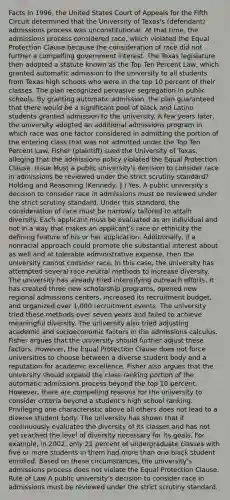 Facts In 1996, the United States Court of Appeals for the Fifth Circuit determined that the University of Texas's (defendant) admissions process was unconstitutional. At that time, the admissions process considered race, which violated the Equal Protection Clause because the consideration of race did not further a compelling government interest. The Texas legislature then adopted a statute known as the Top Ten Percent Law, which granted automatic admission to the university to all students from Texas high schools who were in the top 10 percent of their classes. The plan recognized pervasive segregation in public schools. By granting automatic admission, the plan guaranteed that there would be a significant pool of black and Latino students granted admission to the university. A few years later, the university adopted an additional admissions program in which race was one factor considered in admitting the portion of the entering class that was not admitted under the Top Ten Percent Law. Fisher (plaintiff) sued the University of Texas, alleging that the admissions policy violated the Equal Protection Clause. Issue Must a public university's decision to consider race in admissions be reviewed under the strict scrutiny standard? Holding and Reasoning (Kennedy, J.) Yes. A public university's decision to consider race in admissions must be reviewed under the strict scrutiny standard. Under this standard, the consideration of race must be narrowly tailored to attain diversity. Each applicant must be evaluated as an individual and not in a way that makes an applicant's race or ethnicity the defining feature of his or her application. Additionally, if a nonracial approach could promote the substantial interest about as well and at tolerable administrative expense, then the university cannot consider race. In this case, the university has attempted several race-neutral methods to increase diversity. The university has already tried intensifying outreach efforts. It has created three new scholarship programs, opened new regional admissions centers, increased its recruitment budget, and organized over 1,000 recruitment events. The university tried these methods over seven years and failed to achieve meaningful diversity. The university also tried adjusting academic and socioeconomic factors in the admissions calculus. Fisher argues that the university should further adjust these factors. However, the Equal Protection Clause does not force universities to choose between a diverse student body and a reputation for academic excellence. Fisher also argues that the university should expand the class-ranking portion of the automatic admissions process beyond the top 10 percent. However, there are compelling reasons for the university to consider criteria beyond a student's high school ranking. Privileging one characteristic above all others does not lead to a diverse student body. The university has shown that it continuously evaluates the diversity of its classes and has not yet reached the level of diversity necessary for its goals. For example, in 2002, only 21 percent of undergraduate classes with five or more students in them had more than one black student enrolled. Based on these circumstances, the university's admissions process does not violate the Equal Protection Clause. Rule of Law A public university's decision to consider race in admissions must be reviewed under the strict scrutiny standard.