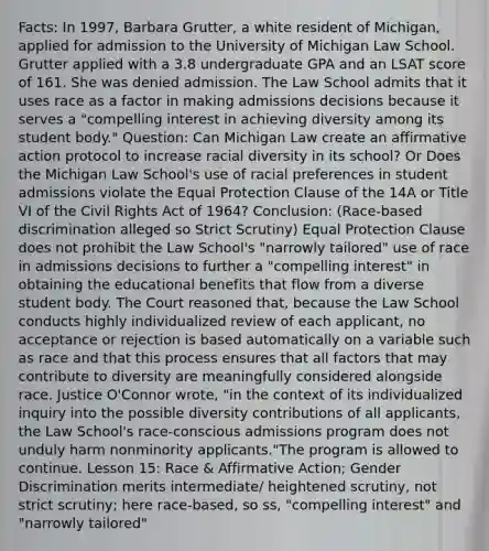 Facts: In 1997, Barbara Grutter, a white resident of Michigan, applied for admission to the University of Michigan Law School. Grutter applied with a 3.8 undergraduate GPA and an LSAT score of 161. She was denied admission. The Law School admits that it uses race as a factor in making admissions decisions because it serves a "compelling interest in achieving diversity among its student body." Question: Can Michigan Law create an <a href='https://www.questionai.com/knowledge/k15TsidlpG-affirmative-action' class='anchor-knowledge'>affirmative action</a> protocol to increase racial diversity in its school? Or Does the Michigan Law School's use of racial preferences in student admissions violate the Equal Protection Clause of the 14A or Title VI of the Civil Rights Act of 1964? Conclusion: (Race-based discrimination alleged so Strict Scrutiny) Equal Protection Clause does not prohibit the Law School's "narrowly tailored" use of race in admissions decisions to further a "compelling interest" in obtaining the educational benefits that flow from a diverse student body. The Court reasoned that, because the Law School conducts highly individualized review of each applicant, no acceptance or rejection is based automatically on a variable such as race and that this process ensures that all factors that may contribute to diversity are meaningfully considered alongside race. Justice O'Connor wrote, "in the context of its individualized inquiry into the possible diversity contributions of all applicants, the Law School's race-conscious admissions program does not unduly harm nonminority applicants."The program is allowed to continue. Lesson 15: Race & Affirmative Action; Gender Discrimination merits intermediate/ heightened scrutiny, not strict scrutiny; here race-based, so ss, "compelling interest" and "narrowly tailored"