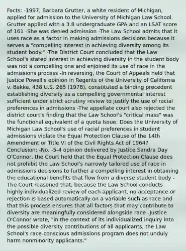 Facts: -1997, Barbara Grutter, a white resident of Michigan, applied for admission to the University of Michigan Law School. Grutter applied with a 3.8 undergraduate GPA and an LSAT score of 161 -She was denied admission -The Law School admits that it uses race as a factor in making admissions decisions because it serves a "compelling interest in achieving diversity among its student body." -The District Court concluded that the Law School's stated interest in achieving diversity in the student body was not a compelling one and enjoined its use of race in the admissions process -In reversing, the Court of Appeals held that Justice Powell's opinion in Regents of the University of California v. Bakke, 438 U.S. 265 (1978), constituted a binding precedent establishing diversity as a compelling governmental interest sufficient under strict scrutiny review to justify the use of racial preferences in admissions -The appellate court also rejected the district court's finding that the Law School's "critical mass" was the functional equivalent of a quota Issue: Does the University of Michigan Law School's use of racial preferences in student admissions violate the Equal Protection Clause of the 14th Amendment or Title VI of the Civil Rights Act of 1964? Conclusion: -No. -5-4 opinion delivered by Justice Sandra Day O'Connor, the Court held that the Equal Protection Clause does not prohibit the Law School's narrowly tailored use of race in admissions decisions to further a compelling interest in obtaining the educational benefits that flow from a diverse student body -The Court reasoned that, because the Law School conducts highly individualized review of each applicant, no acceptance or rejection is based automatically on a variable such as race and that this process ensures that all factors that may contribute to diversity are meaningfully considered alongside race -Justice O'Connor wrote, "in the context of its individualized inquiry into the possible diversity contributions of all applicants, the Law School's race-conscious admissions program does not unduly harm nonminority applicants."