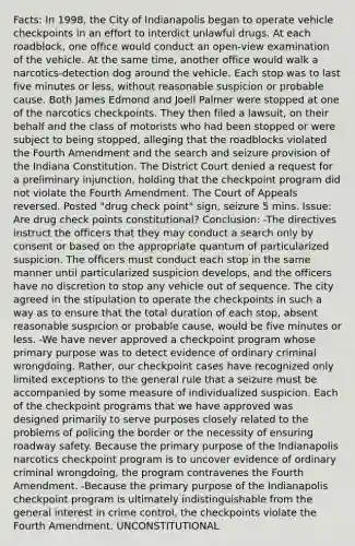 Facts: In 1998, the City of Indianapolis began to operate vehicle checkpoints in an effort to interdict unlawful drugs. At each roadblock, one office would conduct an open-view examination of the vehicle. At the same time, another office would walk a narcotics-detection dog around the vehicle. Each stop was to last five minutes or less, without reasonable suspicion or probable cause. Both James Edmond and Joell Palmer were stopped at one of the narcotics checkpoints. They then filed a lawsuit, on their behalf and the class of motorists who had been stopped or were subject to being stopped, alleging that the roadblocks violated the Fourth Amendment and the search and seizure provision of the Indiana Constitution. The District Court denied a request for a preliminary injunction, holding that the checkpoint program did not violate the Fourth Amendment. The Court of Appeals reversed. Posted "drug check point" sign, seizure 5 mins. Issue: Are drug check points constitutional? Conclusion: -The directives instruct the officers that they may conduct a search only by consent or based on the appropriate quantum of particularized suspicion. The officers must conduct each stop in the same manner until particularized suspicion develops, and the officers have no discretion to stop any vehicle out of sequence. The city agreed in the stipulation to operate the checkpoints in such a way as to ensure that the total duration of each stop, absent reasonable suspicion or probable cause, would be five minutes or less. -We have never approved a checkpoint program whose primary purpose was to detect evidence of ordinary criminal wrongdoing. Rather, our checkpoint cases have recognized only limited exceptions to the general rule that a seizure must be accompanied by some measure of individualized suspicion. Each of the checkpoint programs that we have approved was designed primarily to serve purposes closely related to the problems of policing the border or the necessity of ensuring roadway safety. Because the primary purpose of the Indianapolis narcotics checkpoint program is to uncover evidence of ordinary criminal wrongdoing, the program contravenes the Fourth Amendment. -Because the primary purpose of the Indianapolis checkpoint program is ultimately indistinguishable from the general interest in crime control, the checkpoints violate the Fourth Amendment. UNCONSTITUTIONAL