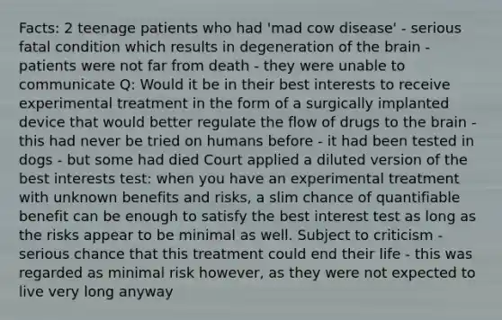 Facts: 2 teenage patients who had 'mad cow disease' - serious fatal condition which results in degeneration of the brain - patients were not far from death - they were unable to communicate Q: Would it be in their best interests to receive experimental treatment in the form of a surgically implanted device that would better regulate the flow of drugs to the brain - this had never be tried on humans before - it had been tested in dogs - but some had died Court applied a diluted version of the best interests test: when you have an experimental treatment with unknown benefits and risks, a slim chance of quantifiable benefit can be enough to satisfy the best interest test as long as the risks appear to be minimal as well. Subject to criticism - serious chance that this treatment could end their life - this was regarded as minimal risk however, as they were not expected to live very long anyway