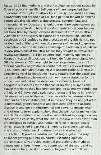 Facts: -2002 Boumediene and 5 other Algerian natives seized by Bosnian police when US intelligence officers suspected their involvement with plot to attack US embassy, declared as enemy combatants and detained at GB -filed petition for writ of habeas corpus alleging violation of due process, common law, and international law Question: -should the military commissions act be interpreted to strip federal courts of jurisdiction over habeas petitions filed by foreign citizens detained at GB? -does MCA a violation of the suspension clause of the constitution? are the detainees at GB entitled to the protection of the 5th right to not be deprived of liberty without due process of law and of geneva convention -can the detainees challenge the adequacy of judicial review provisions of the MCA before they sought to invoke that review Conclusion: -5-4 for Boumediene -majority opinion by Kennedy -yes to all questions -US held de facto sovereignty over GB -detainees at GB have right to challenge detention in US federal courts -congressional combatant status review tribunals is not adequate substitution -MCA is unconstitutional -if MCA is considered valid its legislative history require that the detainees cases be dismissed, however court went on to state that bc the procedures laid out in the detainee treatment act are not adequate substitutes for the habeas or invoking suspensions clause merely bc they had been designated as enemy combatant of held at GB -reversed district court ruling and found in favor of detainees -access to the court is a necessity to determine the lawfulness of their status even if in the end they do not get relief -constitution grants congress and president power to acquire, dispose of and govern territory, not the power to decide when and where its term apply -to hold that the political branches may switch the constitution on or off at will will lead to a regime when they not the court say what the law is -the law in the constitution are designed to survive and remain in force in extraordinary times -established 3 part test: 1) need to consider citizenship and status of detainee, 2) nature of sites and who has jurisdiction, 3) practical obstacles that might get in the way of prisoners getting put into US courts Dissenting opinion: -procedures of DTA provide essential protections that habeas corpus guarantees -there is no suspension of the court and no basis exists for judicial intervention beyond the act follows