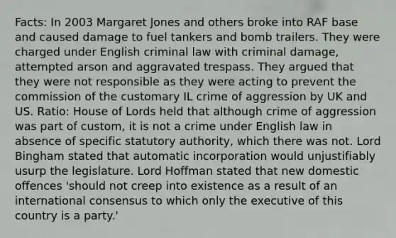 Facts: In 2003 Margaret Jones and others broke into RAF base and caused damage to fuel tankers and bomb trailers. They were charged under English criminal law with criminal damage, attempted arson and aggravated trespass. They argued that they were not responsible as they were acting to prevent the commission of the customary IL crime of aggression by UK and US. Ratio: House of Lords held that although crime of aggression was part of custom, it is not a crime under English law in absence of specific statutory authority, which there was not. Lord Bingham stated that automatic incorporation would unjustifiably usurp the legislature. Lord Hoffman stated that new domestic offences 'should not creep into existence as a result of an international consensus to which only the executive of this country is a party.'