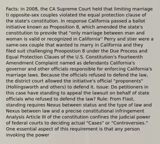 Facts: In 2008, the CA Supreme Court held that limiting marriage ti opposite-sex couples violated the equal protection clause of the state's constitution. In response California passed a ballot initiative known as Proposition 8, which amended the state's constitution to provide that "only marriage between man and woman is valid or recognized in California'' Perry and stier were a same-sex couple that wanted to marry in California and they filed suit challenging Proopostion 8 under the Due Process and Equal Protection Claues of the U.S. Constitution's Fourteenth Amendment Complaint named as defendants California's governor and other officials responsible for enforcing California's marriage laws. Because the officials refused to defend the law, the district court allowed the initiative's official "proponents" (Hollingsworth and others) to defend it. Issue: Do petitioners in this case have standing to appeal the lawsuit on behalf of state officials who refused to defend the law? Rule: From Flast, standing requires Nexus between status and the type of law and Nexus between law and a precise constitutional infringement Analysis Article III of the constitution confines the judicial power of federal courts to deciding actual "Cases" or "Controversies." One essential aspect of this requirement is that any person invoking the power