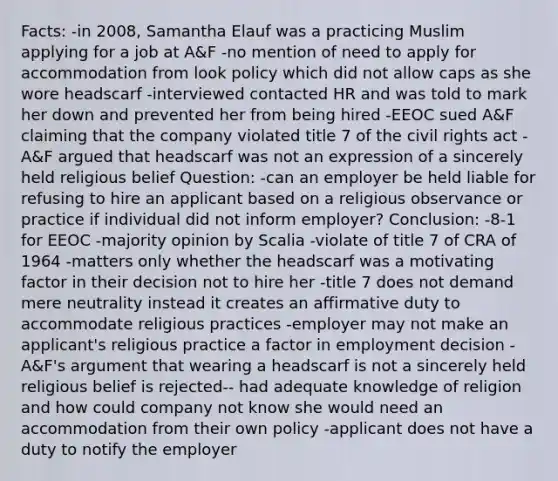 Facts: -in 2008, Samantha Elauf was a practicing Muslim applying for a job at A&F -no mention of need to apply for accommodation from look policy which did not allow caps as she wore headscarf -interviewed contacted HR and was told to mark her down and prevented her from being hired -EEOC sued A&F claiming that the company violated title 7 of the civil rights act -A&F argued that headscarf was not an expression of a sincerely held religious belief Question: -can an employer be held liable for refusing to hire an applicant based on a religious observance or practice if individual did not inform employer? Conclusion: -8-1 for EEOC -majority opinion by Scalia -violate of title 7 of CRA of 1964 -matters only whether the headscarf was a motivating factor in their decision not to hire her -title 7 does not demand mere neutrality instead it creates an affirmative duty to accommodate religious practices -employer may not make an applicant's religious practice a factor in employment decision -A&F's argument that wearing a headscarf is not a sincerely held religious belief is rejected-- had adequate knowledge of religion and how could company not know she would need an accommodation from their own policy -applicant does not have a duty to notify the employer