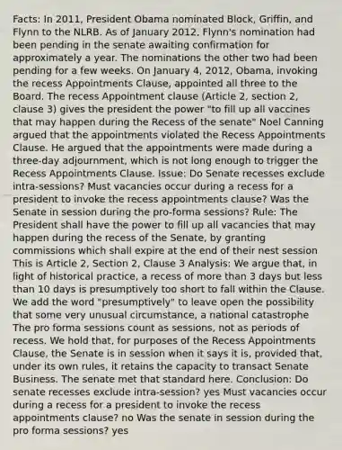 Facts: In 2011, President Obama nominated Block, Griffin, and Flynn to the NLRB. As of January 2012, Flynn's nomination had been pending in the senate awaiting confirmation for approximately a year. The nominations the other two had been pending for a few weeks. On January 4, 2012, Obama, invoking the recess Appointments Clause, appointed all three to the Board. The recess Appointment clause (Article 2, section 2, clause 3) gives the president the power "to fill up all vaccines that may happen during the Recess of the senate" Noel Canning argued that the appointments violated the Recess Appointments Clause. He argued that the appointments were made during a three-day adjournment, which is not long enough to trigger the Recess Appointments Clause. Issue: Do Senate recesses exclude intra-sessions? Must vacancies occur during a recess for a president to invoke the recess appointments clause? Was the Senate in session during the pro-forma sessions? Rule: The President shall have the power to fill up all vacancies that may happen during the recess of the Senate, by granting commissions which shall expire at the end of their nest session This is Article 2, Section 2, Clause 3 Analysis: We argue that, in light of historical practice, a recess of more than 3 days but less than 10 days is presumptively too short to fall within the Clause. We add the word "presumptively" to leave open the possibility that some very unusual circumstance, a national catastrophe The pro forma sessions count as sessions, not as periods of recess. We hold that, for purposes of the Recess Appointments Clause, the Senate is in session when it says it is, provided that, under its own rules, it retains the capacity to transact Senate Business. The senate met that standard here. Conclusion: Do senate recesses exclude intra-session? yes Must vacancies occur during a recess for a president to invoke the recess appointments clause? no Was the senate in session during the pro forma sessions? yes