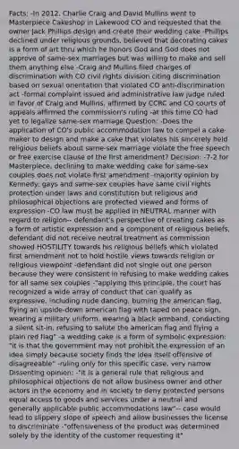 Facts: -In 2012, Charlie Craig and David Mullins went to Masterpiece Cakeshop in Lakewood CO and requested that the owner Jack Phillips design and create their wedding cake -Phillips declined under religious grounds, believed that decorating cakes is a form of art thru which he honors God and God does not approve of same-sex marriages but was willing to make and sell them anything else -Craig and Mullins filed charges of discrimination with CO civil rights division citing discrimination based on sexual orientation that violated CO anti-discrimination act -formal complaint issued and administrative law judge ruled in favor of Craig and Mullins, affirmed by CCRC and CO courts of appeals affirmed the commission's ruling -at this time CO had yet to legalize same-sex marriage Question: -Does the application of CO's public accommodation law to compel a cake-maker to design and make a cake that violates his sincerely held religious beliefs about same-sex marriage violate the free speech or free exercise clause of the first amendment? Decision: -7-2 for Masterpiece, declining to make wedding cake for same-sex couples does not violate first amendment -majority opinion by Kennedy: gays and same-sex couples have same civil rights protection under laws and constitution but religious and philosophical objections are protected viewed and forms of expression -CO law must be applied in NEUTRAL manner with regard to religion-- defendant's perspective of creating cakes as a form of artistic expression and a component of religious beliefs, defendant did not receive neutral treatment as commission showed HOSTILITY towards his religious beliefs which violated first amendment not to hold hostile views towards religion or religious viewpoint -defendant did not single out one person because they were consistent in refusing to make wedding cakes for all same sex couples -"applying this principle, the court has recognized a wide array of conduct that can qualify as expressive, including nude dancing, burning the american flag, flying an upside-down american flag with taped on peace sign, wearing a military uniform, wearing a black armband, conducting a silent sit-in, refusing to salute the american flag and flying a plain red flag" -a wedding cake is a form of symbolic expression: "it is that the government may not prohibit the expression of an idea simply because society finds the idea itself offensive of disagreeable" -ruling only for this specific case, very narrow Dissenting opinion: -"it is a general rule that religious and philosophical objections do not allow business owner and other actors in the economy and in society to deny protected persons equal access to goods and services under a neutral and generally applicable public accommodations law"-- case would lead to slippery slope of speech and allow businesses the license to discriminate -"offensiveness of the product was determined solely by the identity of the customer requesting it"