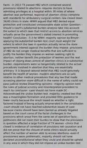 Facts: -in 2013 TX passed HB2 which contained several provisions related to abortions -requires doctors to have admitting privileges at a hospital within 30 miles of where abortion was performed, required all abortion clinics complete with standards for ambulatory surgical centers -law closed down 34/40 clinics in state -WWH argued that HB2 denied equal protection and constituted unreasonable state action Question: -should a court's substantial burden analysis take into account the extent to which laws that restrict access to abortion services actually serve the government's stated interest in promoting health? Conclusion: -5-3 for WWH -majority opinion by Breyer -applying the substantial burden test court must weight the extent to which the laws in question actually serve the state government interest against the burden they impose -provisions of HB2 do not conger medical benefits that are sufficient to justify the burden they impose on women seeking right to abortion, neither benefit the protection of women and the real impact of closing down almost all abortion clinics is a substantial burden -requirements were so tangentially related to the actual procedures involved in abortion that they are essentially arbitrary -it is beyond rational belief that HB2 could genuinely benefit the health of women -modern abortions are so safe relative to other medical procedures that any law that made accessing abortion more difficult in the name of safety could not pass judicial review Dissenting opinions: -majority opinion bent the rules of judicial scrutiny and misinterpreted precedent to reach its conclusion -case should not have made SC -misconstrued the undue burden test -majority created test that was a meaningless formalism and provided little guidance to lower courts because the result based on whether a right factored instead of being actually enumerated in the constitution -court should not have reached substantive issues of case because claims should have been barred as already litigated based on the court come of the facial challenges to the provisions which arose from the same set of operative facts -petitioners did not meet their burden to show that the provisions in question affected a large fraction of TX women -clinics that closed is evidence of correlation of provisions not causation and did not prove that the closure of some clinics would actually affect the number of women able to access abortions -even if provisioners were problematic, majority should not have declared unconstitutional when they could and should be upheld in any area in which they did not impose an undue burden test