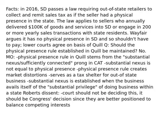 Facts: in 2016, SD passes a law requiring out-of-state retailers to collect and remit sales tax as if the seller had a physical presence in the state. The law applies to sellers who annually delivered 100K of goods and services into SD or engage in 200 or more yearly sales transactions with state residents. Wayfair argues it has no physical presence in SD and so shouldn't have to pay; lower courts agree on basis of Quill Q: Should the physical presence rule established in Quill be maintained? No. MO: -physical presence rule in Quill stems from the "substantial nexus/sufficiently connected" prong in CAT -substantial nexus is not equal to physical presence -physical presence rule creates market distortions -serves as a tax shelter for out-of state business -substantial nexus is established when the business avails itself of the "substantial privilege" of doing business within a state Roberts dissent: -court should not be deciding this, it should be Congress' decision since they are better positioned to balance competing interests