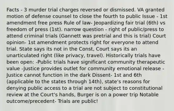 Facts - 3 murder trial charges reversed or dismissed. VA granted motion of defense counsel to close the fourth to public Issue - 1st amendment free press Rule of law- Jeopardizing fair trial (6th) vs freedom of press (1st). narrow question - right of public/press to attend criminal trials (Gannett was pretrial and this is trial) Court opinion- 1st amendment protects right for everyone to attend trial. State says its not in the Const, Court says its an unarticulated right (like privacy, travel). Historically trials have been open: -Public trials have significant community therapeutic value -Justice provides outlet for community emotional release -Justice cannot function in the dark Dissent- 1st and 6th (applicable to the states through 14th), state's reasons for denying public access to a trial are not subject to constitutional review at the Court's hands, Burger is on a power trip Notable outcome/precedent- Trials are public!