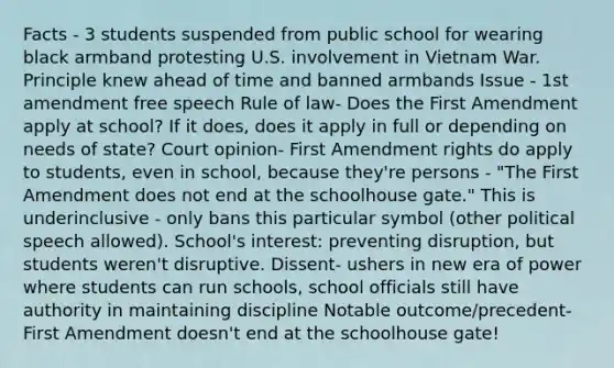 Facts - 3 students suspended from public school for wearing black armband protesting U.S. involvement in Vietnam War. Principle knew ahead of time and banned armbands Issue - 1st amendment free speech Rule of law- Does the First Amendment apply at school? If it does, does it apply in full or depending on needs of state? Court opinion- First Amendment rights do apply to students, even in school, because they're persons - "The First Amendment does not end at the schoolhouse gate." This is underinclusive - only bans this particular symbol (other political speech allowed). School's interest: preventing disruption, but students weren't disruptive. Dissent- ushers in new era of power where students can run schools, school officials still have authority in maintaining discipline Notable outcome/precedent- First Amendment doesn't end at the schoolhouse gate!