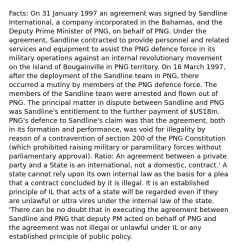 Facts: On 31 January 1997 an agreement was signed by Sandline International, a company incorporated in the Bahamas, and the Deputy Prime Minister of PNG, on behalf of PNG. Under the agreement, Sandline contracted to provide personnel and related services and equipment to assist the PNG defence force in its military operations against an internal revolutionary movement on the island of Bougainville in PNG territory. On 16 March 1997, after the deployment of the Sandline team in PNG, there occurred a mutiny by members of the PNG defence force. The members of the Sandline team were arrested and flown out of PNG. The principal matter in dispute between Sandline and PNG was Sandline's entitlement to the further payment of US18m. PNG's defence to Sandline's claim was that the agreement, both in its formation and performance, was void for illegality by reason of a contravention of section 200 of the PNG Constitution (which prohibited raising military or paramilitary forces without parliamentary approval). Ratio: An agreement between a private party and a State is an international, not a domestic, contract.' A state cannot rely upon its own internal law as the basis for a plea that a contract concluded by it is illegal. It is an established principle of IL that acts of a state will be regarded even if they are unlawful or ultra vires under the internal law of the state. 'There can be no doubt that in executing the agreement between Sandline and PNG that deputy PM acted on behalf of PNG and the agreement was not illegal or unlawful under IL or any established principle of public policy.