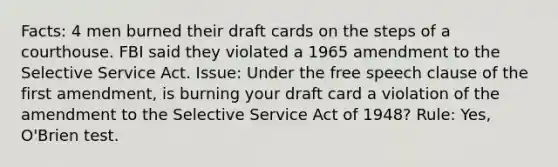 Facts: 4 men burned their draft cards on the steps of a courthouse. FBI said they violated a 1965 amendment to the Selective Service Act. Issue: Under the free speech clause of the first amendment, is burning your draft card a violation of the amendment to the Selective Service Act of 1948? Rule: Yes, O'Brien test.