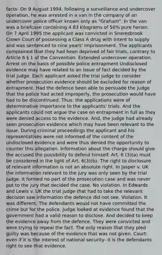 facts- On 9 August 1994, following a surveillance and undercover operation, he was arrested in a van in the company of an undercover police officer known only as "Graham". In the van was a briefcase containing 4.83 kilograms of 50% pure heroin. On 7 April 1995 the applicant was convicted in Snaresbrook Crown Court of possessing a Class A drug with intent to supply and was sentenced to nine years' imprisonment. The applicants complained that they had been deprived of fair trials, contrary to Article 6 § 1 of the Convention. Extended undercover operation. Arrest on the basis of possible police entrapment Undisclosed evidence may have related to an issue of fact decided by the trial judge. Each applicant asked the trial judge to consider whether prosecution evidence should be excluded for reason of entrapment. Had the defence been able to persuade the judge that the police had acted improperly, the prosecution would have had to be discontinued. Thus: the applications were of determinative importance to the applicants' trials. And the applicants could not argue the case on entrapment in full as they were denied access to the evidence. And, the judge had already seen prosecution evidence which may have been relevant to the issue. During criminal proceedings the applicant and his representatives were not informed of the content of the undisclosed evidence and were thus denied the opportunity to counter this allegation. Information about the charge should give the accused the possibility to defend himself. Art. 6 (3)(a) must be considered in the light of Art. 6(3)(b). The right to disclosure of relevant information is not an absolute right. In Jasper v. UK the information relevant to the jury was only seen by the trial judge. It formed no part of the prosecution case and was never put to the jury that decided the case. No violation. In Edwards and Lewis v. UK the trial judge that had to take the relevant decision saw information the defence did not see. Violation. It was different. The defendants would not have committed the crime but for the police. Judge looked at evidence found that the government had a valid reason to disclose. And decided to keep the evidence away from the defence. They were convicted and were trying to repeal the fact. The only reason that they pled guilty was because of the evidence that was not given. Court: even if it is the interest of national security- it is the defendants right to see that evidence.