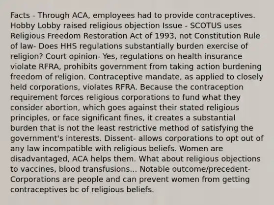 Facts - Through ACA, employees had to provide contraceptives. Hobby Lobby raised religious objection Issue - SCOTUS uses Religious Freedom Restoration Act of 1993, not Constitution Rule of law- Does HHS regulations substantially burden exercise of religion? Court opinion- Yes, regulations on health insurance violate RFRA, prohibits government from taking action burdening freedom of religion. Contraceptive mandate, as applied to closely held corporations, violates RFRA. Because the contraception requirement forces religious corporations to fund what they consider abortion, which goes against their stated religious principles, or face significant fines, it creates a substantial burden that is not the least restrictive method of satisfying the government's interests. Dissent- allows corporations to opt out of any law incompatible with religious beliefs. Women are disadvantaged, ACA helps them. What about religious objections to vaccines, blood transfusions... Notable outcome/precedent- Corporations are people and can prevent women from getting contraceptives bc of religious beliefs.