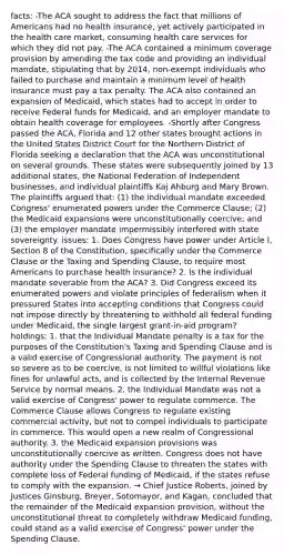 facts: -The ACA sought to address the fact that millions of Americans had no health insurance, yet actively participated in the health care market, consuming health care services for which they did not pay. -The ACA contained a minimum coverage provision by amending the tax code and providing an individual mandate, stipulating that by 2014, non-exempt individuals who failed to purchase and maintain a minimum level of health insurance must pay a tax penalty. The ACA also contained an expansion of Medicaid, which states had to accept in order to receive Federal funds for Medicaid, and an employer mandate to obtain health coverage for employees. -Shortly after Congress passed the ACA, Florida and 12 other states brought actions in the United States District Court for the Northern District of Florida seeking a declaration that the ACA was unconstitutional on several grounds. These states were subsequently joined by 13 additional states, the National Federation of Independent businesses, and individual plaintiffs Kaj Ahburg and Mary Brown. The plaintiffs argued that: (1) the individual mandate exceeded Congress' enumerated powers under the Commerce Clause; (2) the Medicaid expansions were unconstitutionally coercive; and (3) the employer mandate impermissibly interfered with state sovereignty. issues: 1. Does Congress have power under Article I, Section 8 of the Constitution, specifically under the Commerce Clause or the Taxing and Spending Clause, to require most Americans to purchase health insurance? 2. Is the individual mandate severable from the ACA? 3. Did Congress exceed its enumerated powers and violate principles of federalism when it pressured States into accepting conditions that Congress could not impose directly by threatening to withhold all federal funding under Medicaid, the single largest grant-in-aid program? holdings: 1. that the Individual Mandate penalty is a tax for the purposes of the Constitution's Taxing and Spending Clause and is a valid exercise of Congressional authority. The payment is not so severe as to be coercive, is not limited to willful violations like fines for unlawful acts, and is collected by the Internal Revenue Service by normal means. 2. the Individual Mandate was not a valid exercise of Congress' power to regulate commerce. The Commerce Clause allows Congress to regulate existing commercial activity, but not to compel individuals to participate in commerce. This would open a new realm of Congressional authority. 3. the Medicaid expansion provisions was unconstitutionally coercive as written. Congress does not have authority under the Spending Clause to threaten the states with complete loss of Federal funding of Medicaid, if the states refuse to comply with the expansion. → Chief Justice Roberts, joined by Justices Ginsburg, Breyer, Sotomayor, and Kagan, concluded that the remainder of the Medicaid expansion provision, without the unconstitutional threat to completely withdraw Medicaid funding, could stand as a valid exercise of Congress' power under the Spending Clause.