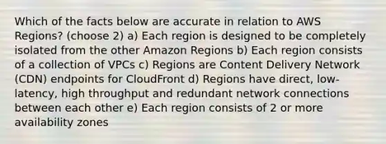 Which of the facts below are accurate in relation to AWS Regions? (choose 2) a) Each region is designed to be completely isolated from the other Amazon Regions b) Each region consists of a collection of VPCs c) Regions are Content Delivery Network (CDN) endpoints for CloudFront d) Regions have direct, low-latency, high throughput and redundant network connections between each other e) Each region consists of 2 or more availability zones