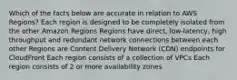 Which of the facts below are accurate in relation to AWS Regions? Each region is designed to be completely isolated from the other Amazon Regions Regions have direct, low-latency, high throughput and redundant network connections between each other Regions are Content Delivery Network (CDN) endpoints for CloudFront Each region consists of a collection of VPCs Each region consists of 2 or more availability zones