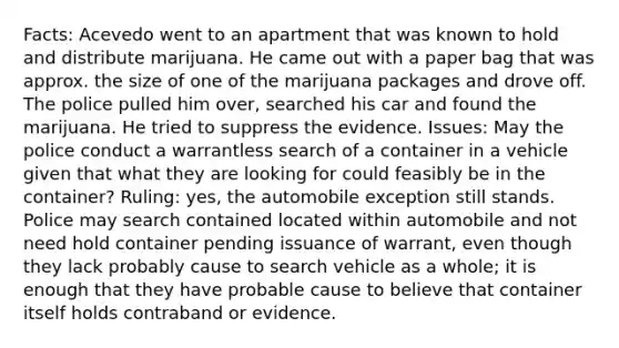 Facts: Acevedo went to an apartment that was known to hold and distribute marijuana. He came out with a paper bag that was approx. the size of one of the marijuana packages and drove off. The police pulled him over, searched his car and found the marijuana. He tried to suppress the evidence. Issues: May the police conduct a warrantless search of a container in a vehicle given that what they are looking for could feasibly be in the container? Ruling: yes, the automobile exception still stands. Police may search contained located within automobile and not need hold container pending issuance of warrant, even though they lack probably cause to search vehicle as a whole; it is enough that they have probable cause to believe that container itself holds contraband or evidence.