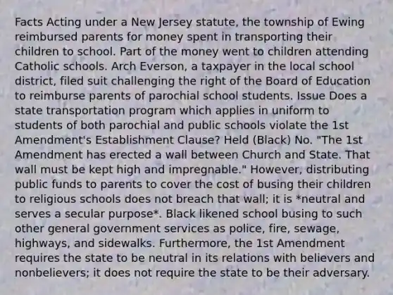 Facts Acting under a New Jersey statute, the township of Ewing reimbursed parents for money spent in transporting their children to school. Part of the money went to children attending Catholic schools. Arch Everson, a taxpayer in the local school district, filed suit challenging the right of the Board of Education to reimburse parents of parochial school students. Issue Does a state transportation program which applies in uniform to students of both parochial and public schools violate the 1st Amendment's Establishment Clause? Held (Black) No. "The 1st Amendment has erected a wall between Church and State. That wall must be kept high and impregnable." However, distributing public funds to parents to cover the cost of busing their children to religious schools does not breach that wall; it is *neutral and serves a secular purpose*. Black likened school busing to such other general government services as police, fire, sewage, highways, and sidewalks. Furthermore, the 1st Amendment requires the state to be neutral in its relations with believers and nonbelievers; it does not require the state to be their adversary.