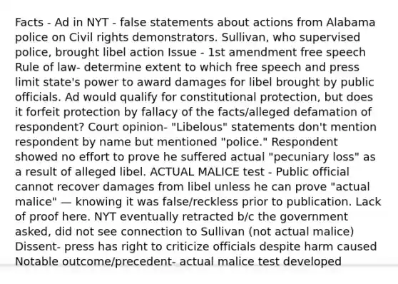 Facts - Ad in NYT - false statements about actions from Alabama police on Civil rights demonstrators. Sullivan, who supervised police, brought libel action Issue - 1st amendment free speech Rule of law- determine extent to which free speech and press limit state's power to award damages for libel brought by public officials. Ad would qualify for constitutional protection, but does it forfeit protection by fallacy of the facts/alleged defamation of respondent? Court opinion- "Libelous" statements don't mention respondent by name but mentioned "police." Respondent showed no effort to prove he suffered actual "pecuniary loss" as a result of alleged libel. ACTUAL MALICE test - Public official cannot recover damages from libel unless he can prove "actual malice" — knowing it was false/reckless prior to publication. Lack of proof here. NYT eventually retracted b/c the government asked, did not see connection to Sullivan (not actual malice) Dissent- press has right to criticize officials despite harm caused Notable outcome/precedent- actual malice test developed