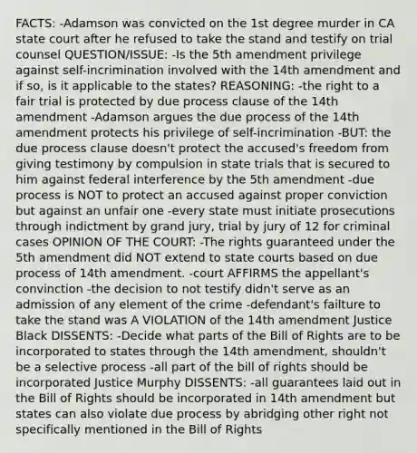 FACTS: -Adamson was convicted on the 1st degree murder in CA state court after he refused to take the stand and testify on trial counsel QUESTION/ISSUE: -Is the 5th amendment privilege against self-incrimination involved with the 14th amendment and if so, is it applicable to the states? REASONING: -the right to a fair trial is protected by due process clause of the 14th amendment -Adamson argues the due process of the 14th amendment protects his privilege of self-incrimination -BUT: the due process clause doesn't protect the accused's freedom from giving testimony by compulsion in state trials that is secured to him against federal interference by the 5th amendment -due process is NOT to protect an accused against proper conviction but against an unfair one -every state must initiate prosecutions through indictment by grand jury, trial by jury of 12 for criminal cases OPINION OF THE COURT: -The rights guaranteed under the 5th amendment did NOT extend to state courts based on due process of 14th amendment. -court AFFIRMS the appellant's convinction -the decision to not testify didn't serve as an admission of any element of the crime -defendant's failture to take the stand was A VIOLATION of the 14th amendment Justice Black DISSENTS: -Decide what parts of the Bill of Rights are to be incorporated to states through the 14th amendment, shouldn't be a selective process -all part of the bill of rights should be incorporated Justice Murphy DISSENTS: -all guarantees laid out in the Bill of Rights should be incorporated in 14th amendment but states can also violate due process by abridging other right not specifically mentioned in the Bill of Rights