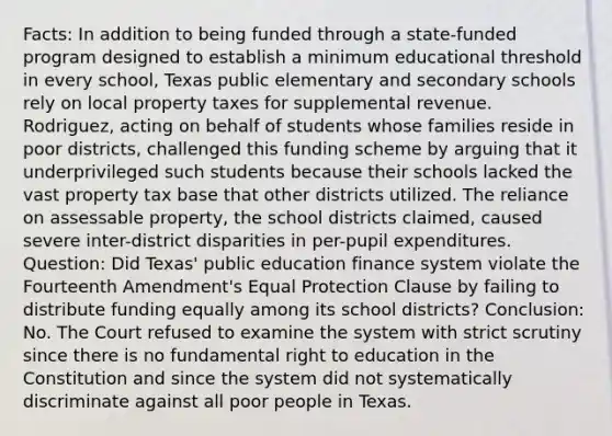 Facts: In addition to being funded through a state-funded program designed to establish a minimum educational threshold in every school, Texas public elementary and secondary schools rely on local property taxes for supplemental revenue. Rodriguez, acting on behalf of students whose families reside in poor districts, challenged this funding scheme by arguing that it underprivileged such students because their schools lacked the vast property tax base that other districts utilized. The reliance on assessable property, the school districts claimed, caused severe inter-district disparities in per-pupil expenditures. Question: Did Texas' public education finance system violate the Fourteenth Amendment's Equal Protection Clause by failing to distribute funding equally among its school districts? Conclusion: No. The Court refused to examine the system with strict scrutiny since there is no fundamental right to education in the Constitution and since the system did not systematically discriminate against all poor people in Texas.